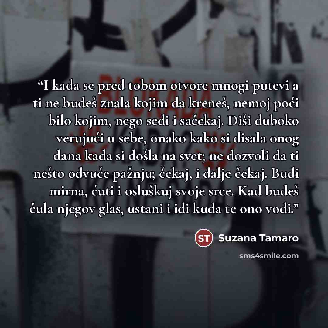 “I kada se pred tobom otvore mnogi putevi a ti ne budeš znala kojim da kreneš, nemoj poći bilo kojim, nego sedi i sačekaj. Diši duboko ver­ujući u sebe, onako kako si disala onog dana kada si došla na svet; ne doz­voli da ti nešto odvuče pažnju; čekaj, i dalje čekaj. Budi mirna, ćuti i os­luškuj…” quote by Suzana Tamaro