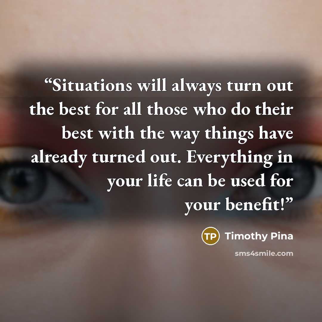 “Situations will always turn out the best for all those who do their best with the way things have already turned out. Everything in your life can be used for your benefit!” quote by Timothy Pina