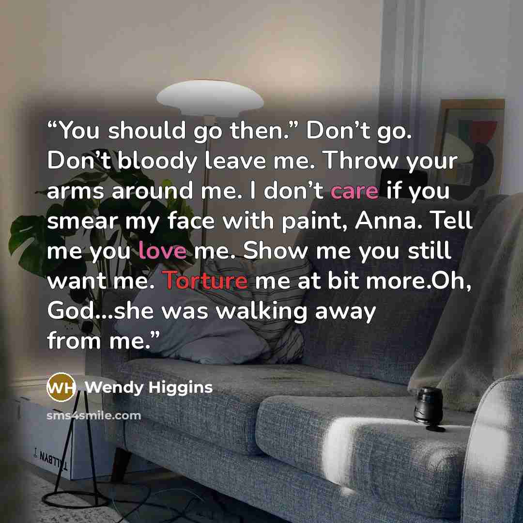 “You should go then.” Don’t go. Don’t bloody leave me. Throw your arms around me. I don’t care if you smear my face with paint, Anna. Tell me you love me. Show me you still want me. Torture me at bit more.Oh, God...she was walking away from me.” quote by Wendy Higgins