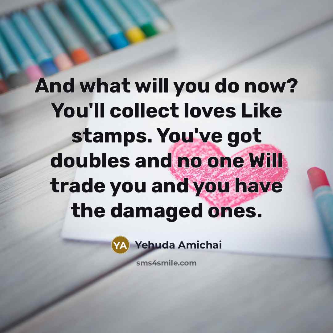 “And what will you do now? You'll collect loves Like stamps. You've got doubles and no one Will trade you and you have the damaged ones.” quote by Yehuda Amichai