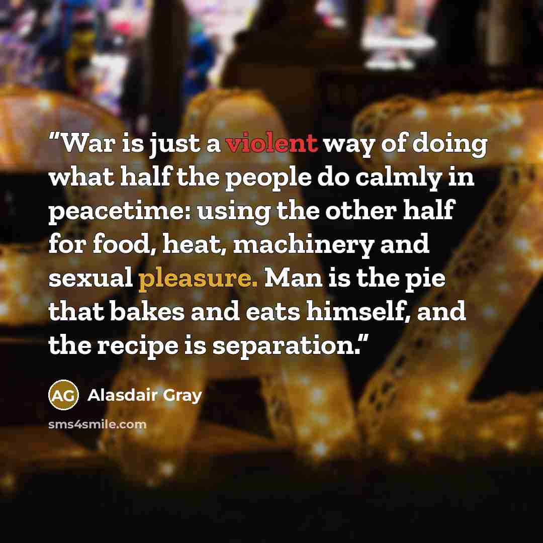 “War is just a violent way of doing what half the people do calmly in peacetime: using the other half for food, heat, machinery and sexual pleasure. Man is the pie that bakes and eats himself, and the recipe is separation.” quote by Alasdair Gray