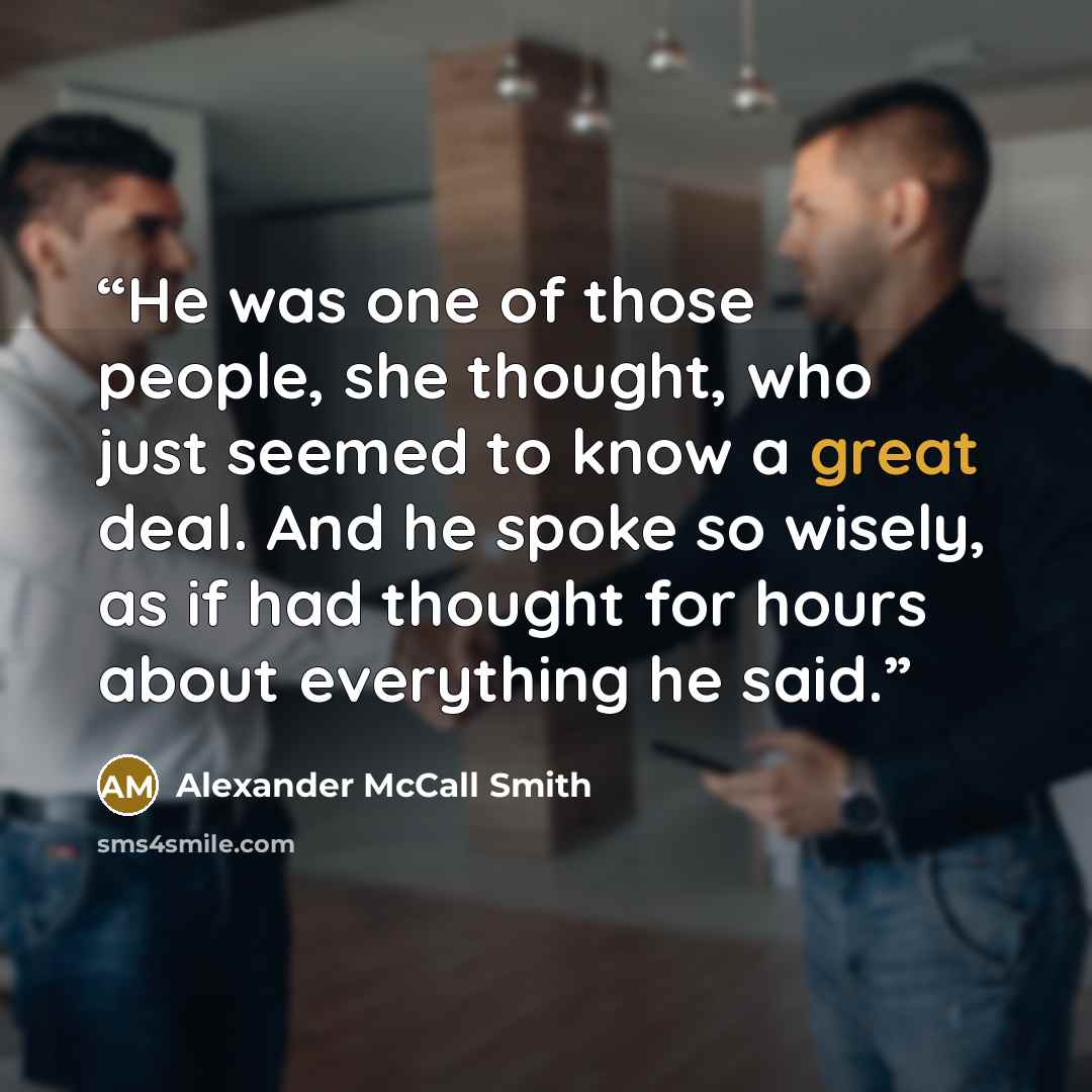 “He was one of those people, she thought, who just seemed to know a great deal. And he spoke so wisely, as if had thought for hours about everything he said.” quote by Alexander McCall Smith