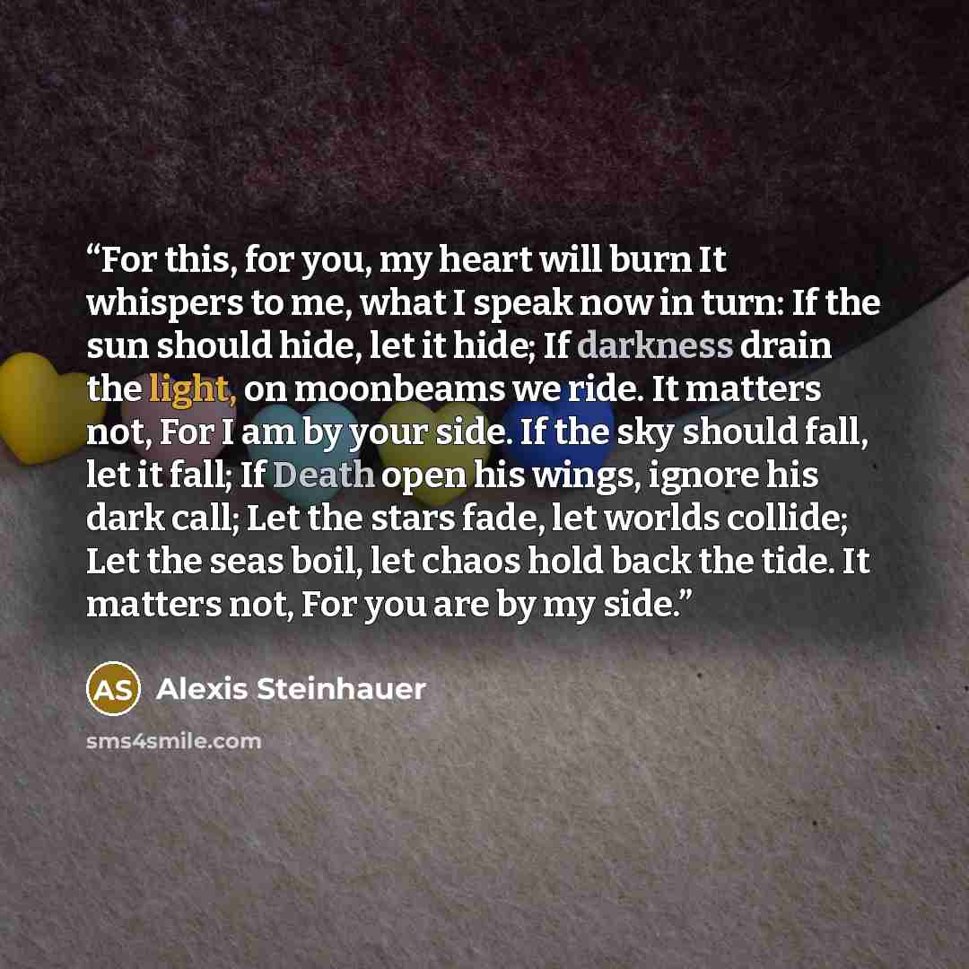 “For this, for you, my heart will burn It whispers to me, what I speak now in turn: If the sun should hide, let it hide; If darkness drain the light, on moonbeams we ride. It matters not, For I am by your side. If the sky should fall, let it fall; If Death open his wings, ignore his dark call; Let…” quote by Alexis Steinhauer
