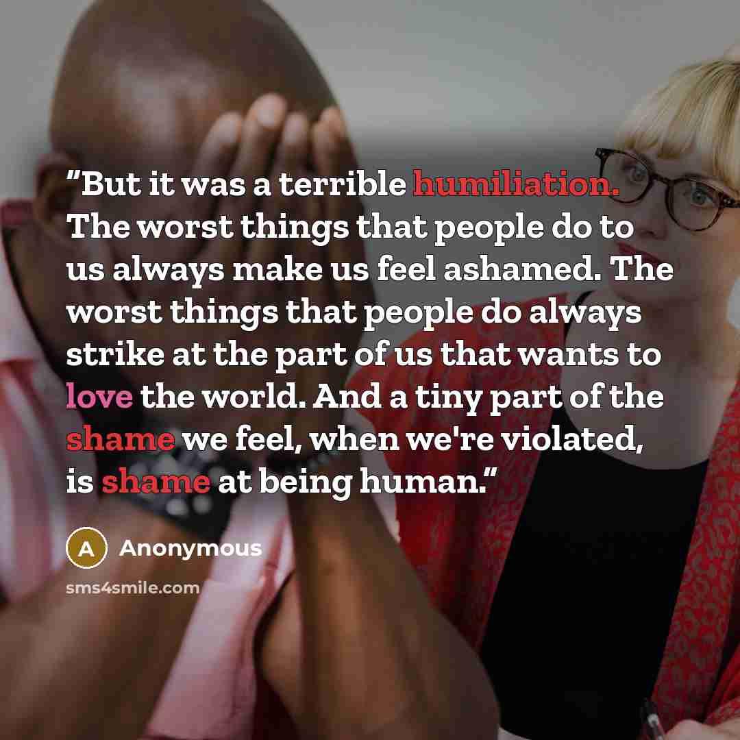“But it was a terrible humiliation. The worst things that people do to us always make us feel ashamed. The worst things that people do always strike at the part of us that wants to love the world. And a tiny part of the shame we feel, when we're violated, is shame at being human.” quote by Anonymous