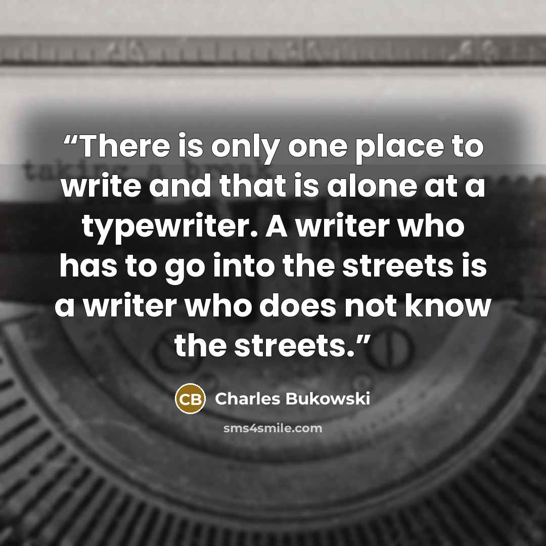 “There is only one place to write and that is alone at a typewriter. A writer who has to go into the streets is a writer who does not know the streets.” quote by Charles Bukowski