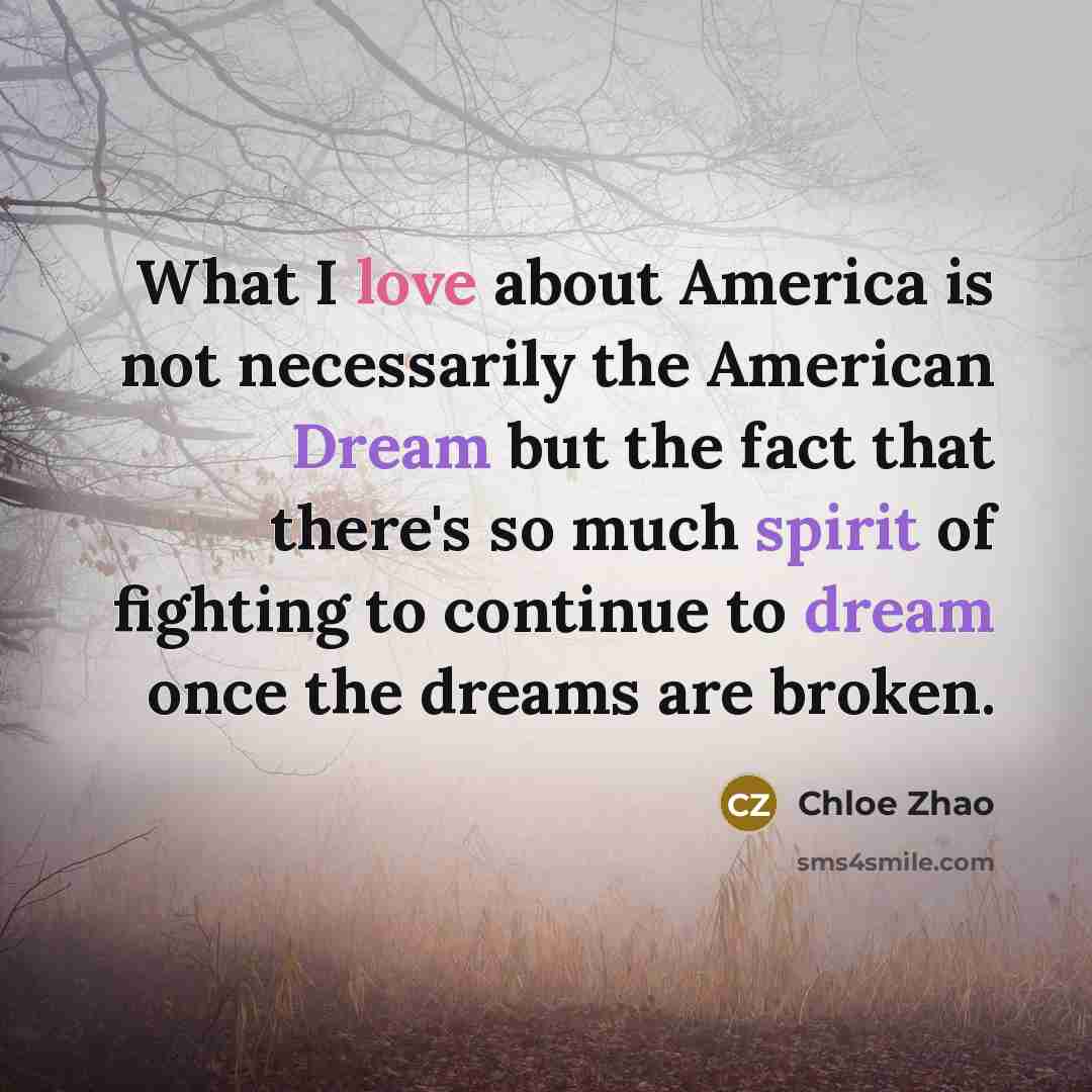 “What I love about America is not necessarily the American Dream but the fact that there's so much spirit of fighting to continue to dream once the dreams are broken.” quote by Chloe Zhao