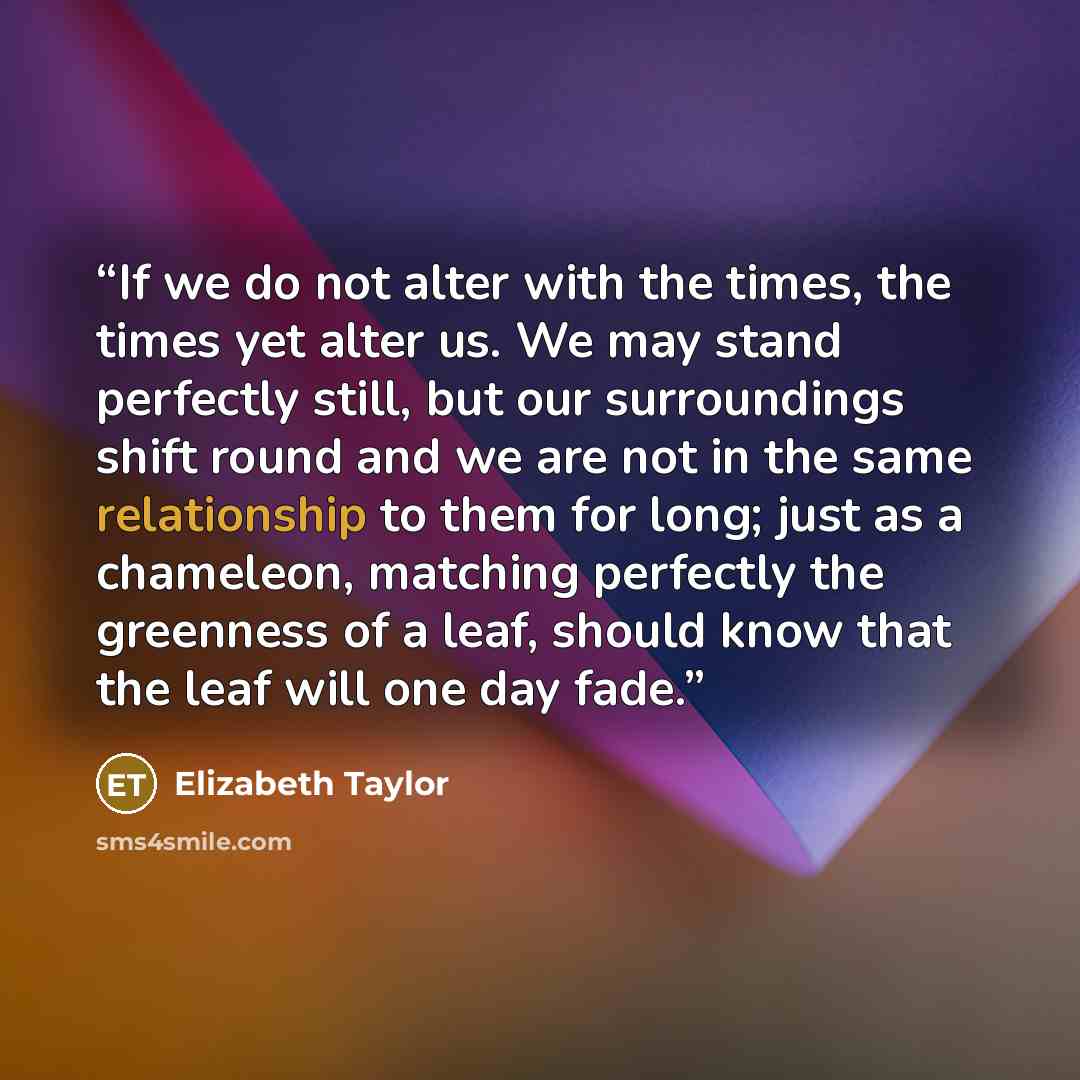 “If we do not alter with the times, the times yet alter us. We may stand perfectly still, but our surroundings shift round and we are not in the same relationship to them for long; just as a chameleon, matching perfectly the greenness of a leaf, should know that the leaf will one day fade.” quote by Elizabeth Taylor