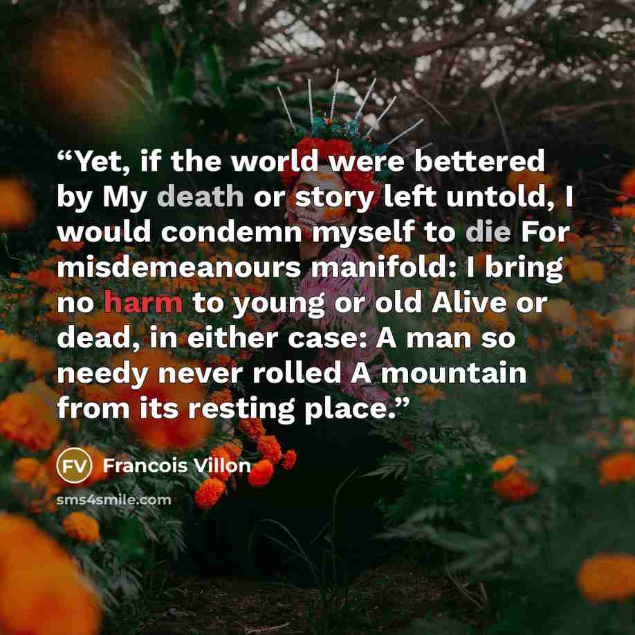 “Yet, if the world were bettered by My death or story left untold, I would condemn myself to die For misdemeanours manifold: I bring no harm to young or old Alive or dead, in either case: A man so needy never rolled A mountain from its resting place.” quote by Francois Villon