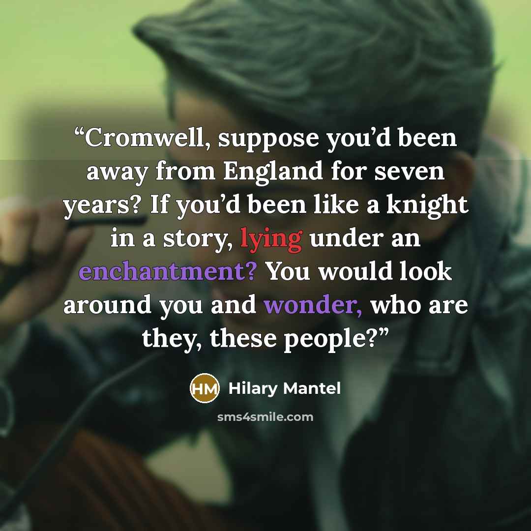 “Cromwell, suppose you’d been away from England for seven years? If you’d been like a knight in a story, lying under an enchantment? You would look around you and wonder, who are they, these people?” quote by Hilary Mantel