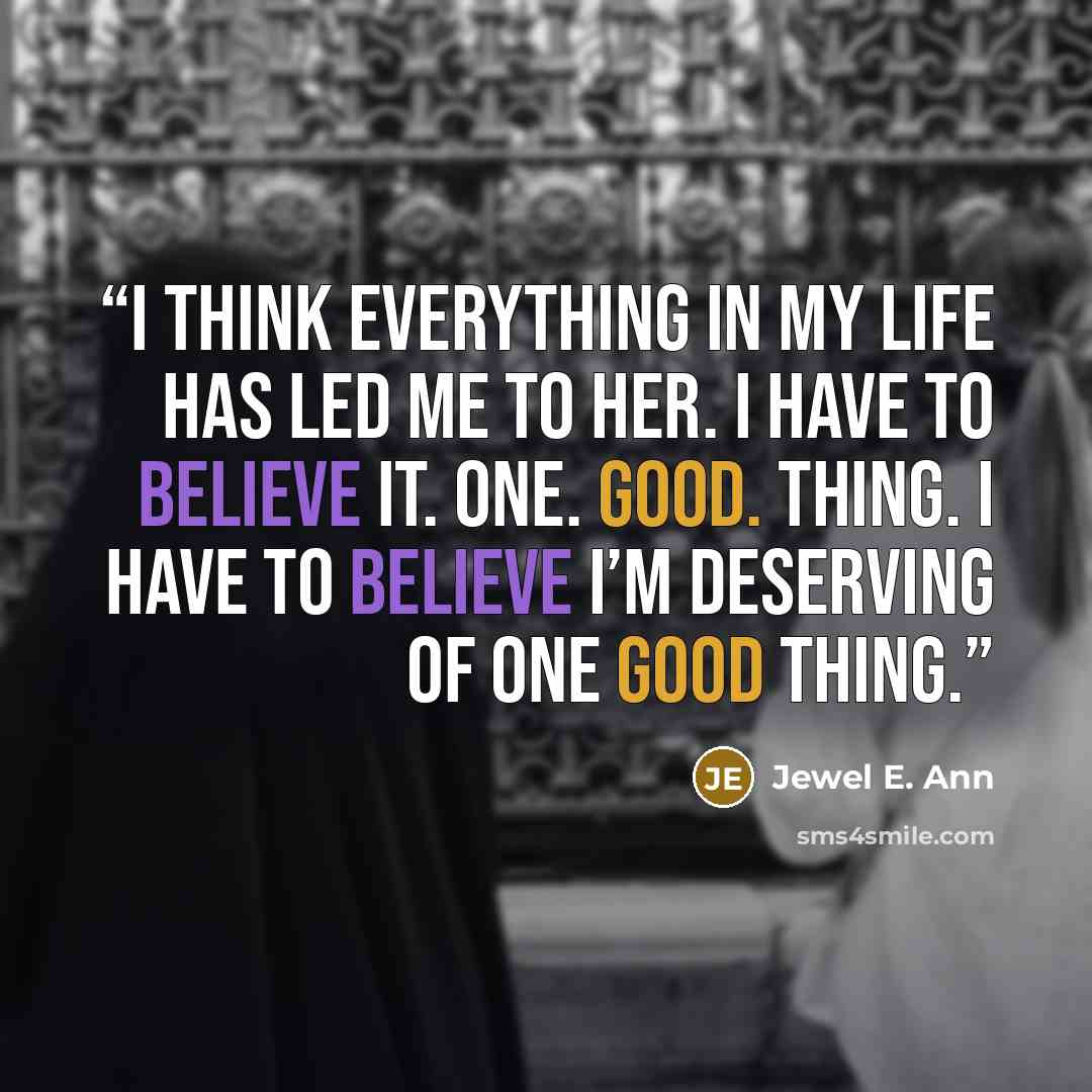 “I think everything in my life has led me to her. I have to believe it. One. Good. Thing. I have to believe I’m deserving of one good thing.” quote by Jewel E. Ann