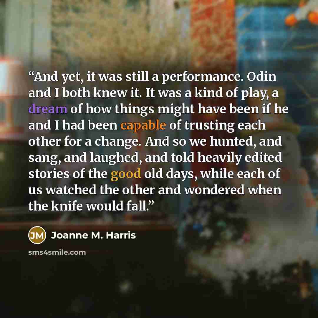 “And yet, it was still a performance. Odin and I both knew it. It was a kind of play, a dream of how things might have been if he and I had been capable of trusting each other for a change. And so we hunted, and sang, and laughed, and told heavily edited stories of the good old days, while each of…” quote by Joanne M. Harris