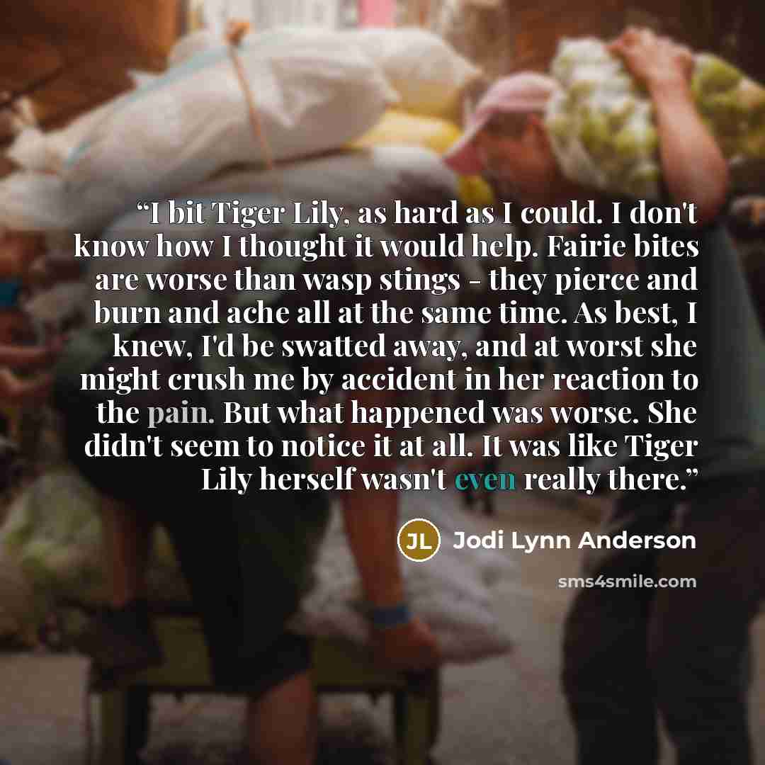 “I bit Tiger Lily, as hard as I could. I don't know how I thought it would help. Fairie bites are worse than wasp stings - they pierce and burn and ache all at the same time. As best, I knew, I'd be swatted away, and at worst she might crush me by accident in her reaction to the pain. But what…” quote by Jodi Lynn Anderson