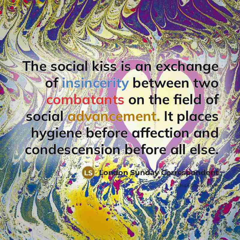 “The social kiss is an exchange of insincerity between two combatants on the field of social advancement. It places hygiene before affection and condescension before all else.” quote by London Sunday Correspondent