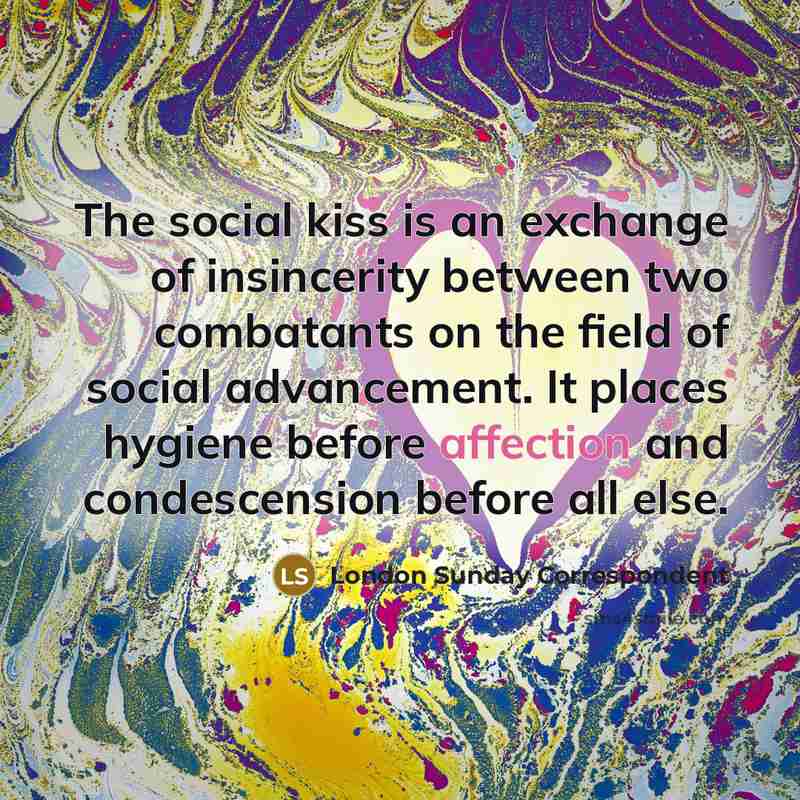 “The social kiss is an exchange of insincerity between two combatants on the field of social advancement. It places hygiene before affection and condescension before all else.” quote by London Sunday Correspondent