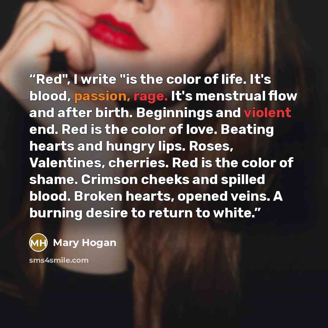 “Red", I write "is the color of life. It's blood, passion, rage. It's menstrual flow and after birth. Beginnings and violent end. Red is the color of love. Beating hearts and hungry lips. Roses, Valentines, cherries. Red is the color of shame. Crimson cheeks and spilled blood. Broken hearts, opened…” quote by Mary Hogan