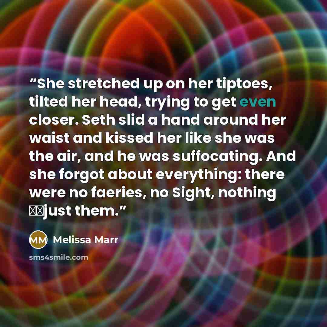 “She stretched up on her tiptoes, tilted her head, trying to get even closer. Seth slid a hand around her waist and kissed her like she was the air, and he was suffocating. And she forgot about everything: there were no faeries, no Sight, nothing just them.” quote by Melissa Marr