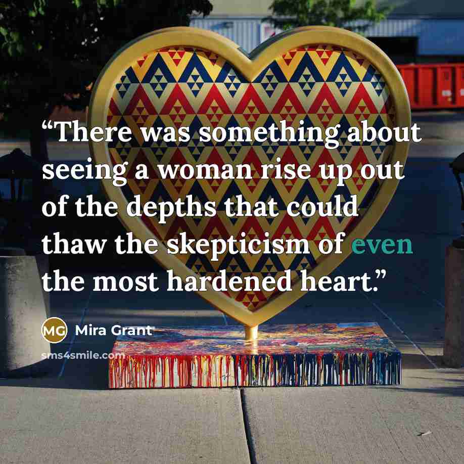 “There was something about seeing a woman rise up out of the depths that could thaw the skepticism of even the most hardened heart.” quote by Mira Grant