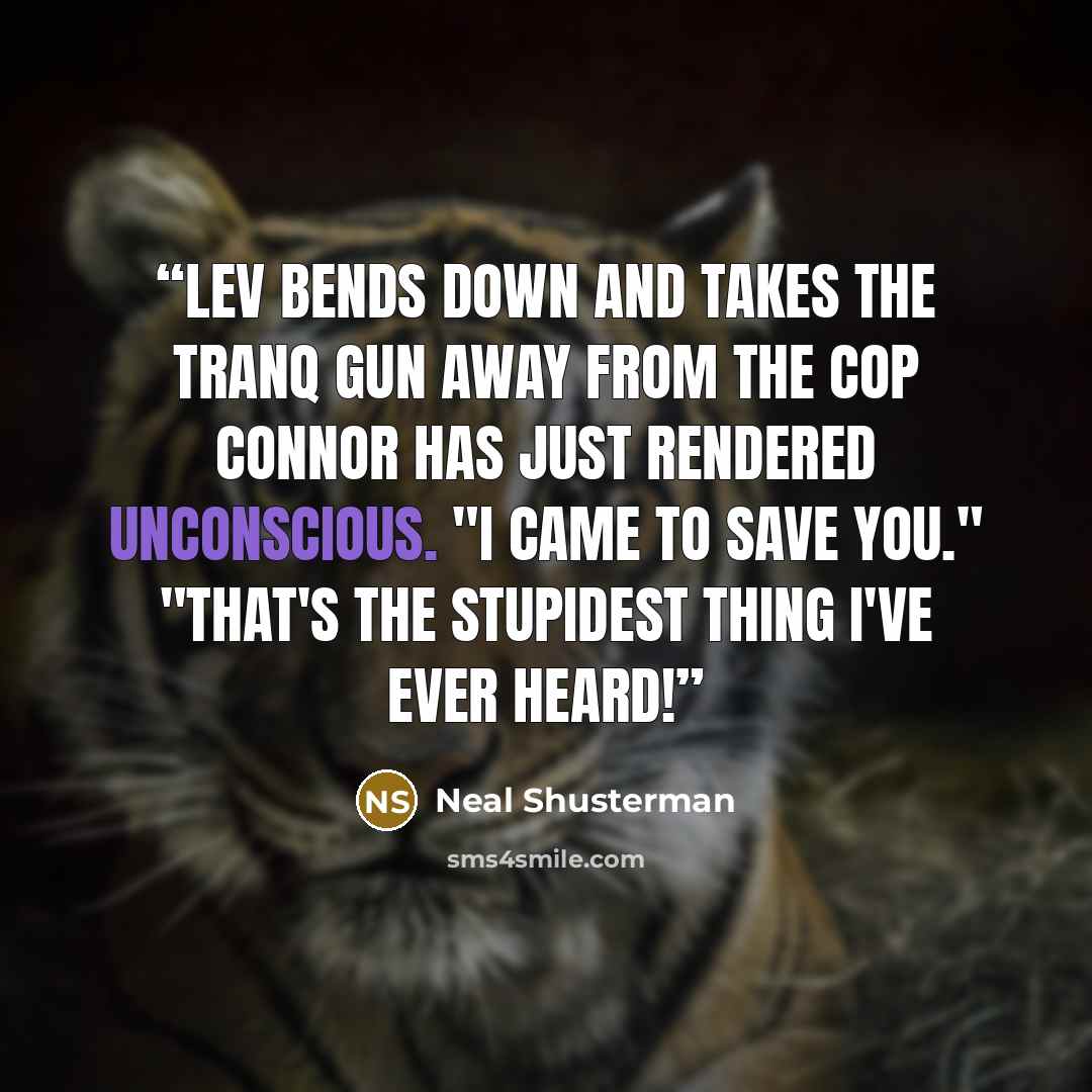“Lev bends down and takes the tranq gun away from the cop Connor has just rendered unconscious. "I came to save you." "That's the stupidest thing I've ever heard!” quote by Neal Shusterman