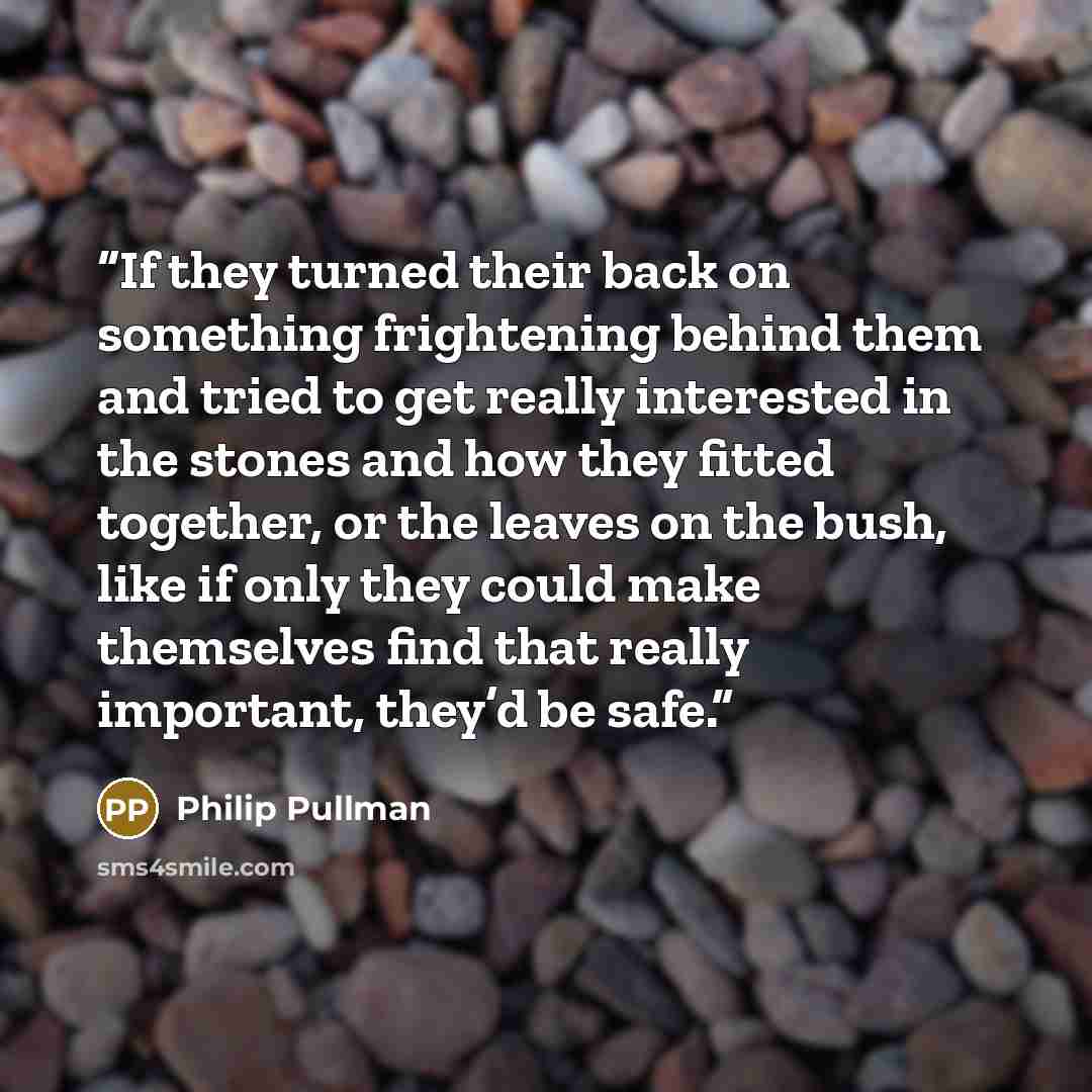 “If they turned their back on something frightening behind them and tried to get really interested in the stones and how they fitted together, or the leaves on the bush, like if only they could make themselves find that really important, they’d be safe.” quote by Philip Pullman