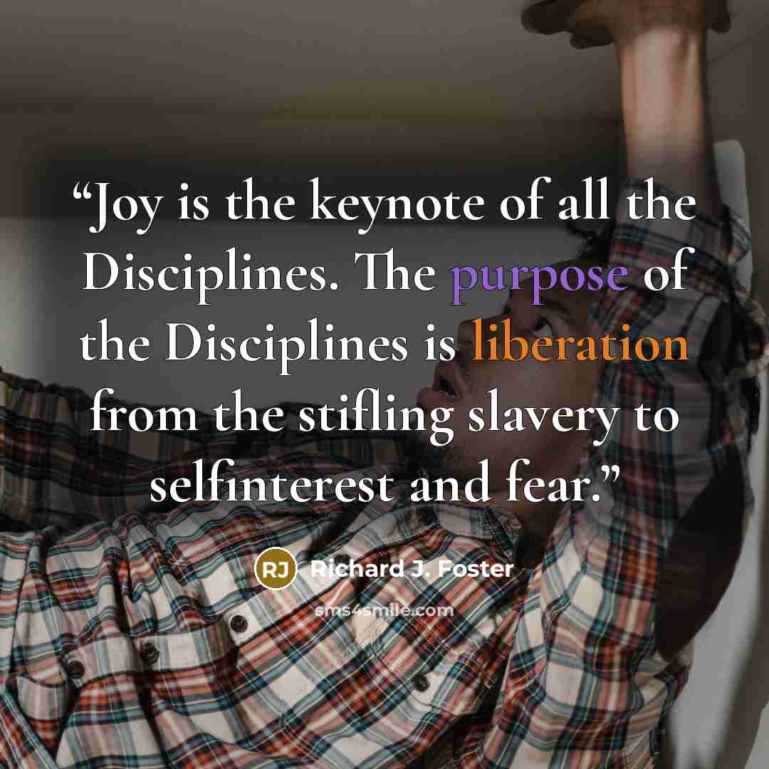 “Joy is the keynote of all the Disciplines. The purpose of the Disciplines is liberation from the stifling slavery to selfinterest and fear.” quote by Richard J. Foster