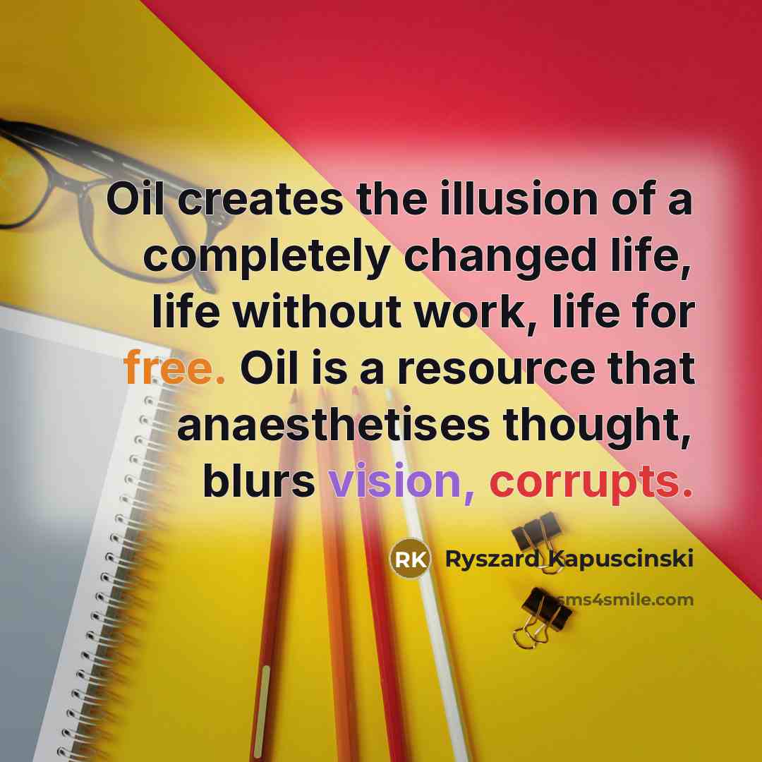 “Oil creates the illusion of a completely changed life, life without work, life for free. Oil is a resource that anaesthetises thought, blurs vision, corrupts.” quote by Ryszard Kapuscinski