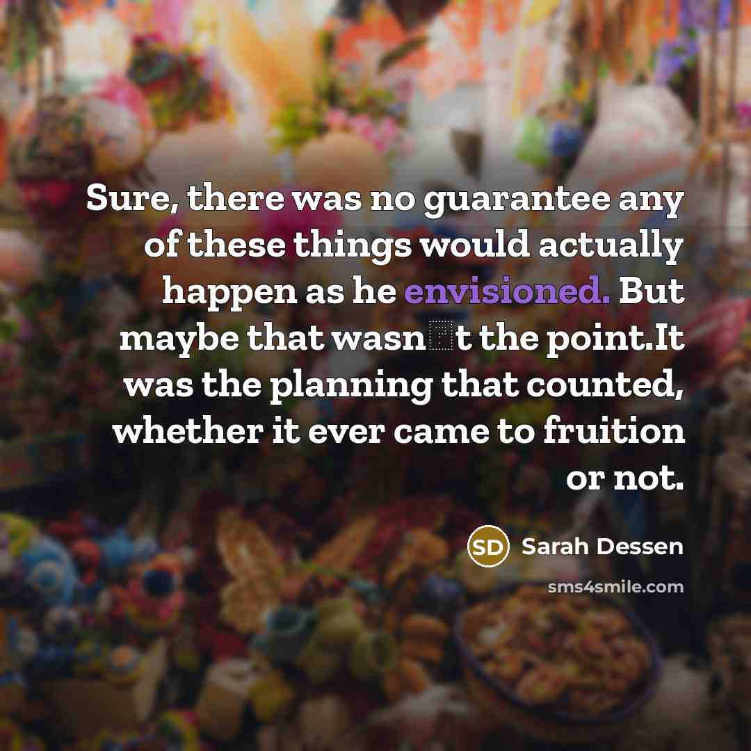 “Sure, there was no guarantee any of these things would actually happen as he envisioned. But maybe that wasn‟t the point.It was the planning that counted, whether it ever came to fruition or not.” quote by Sarah Dessen