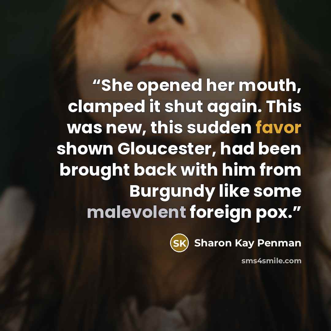 “She opened her mouth, clamped it shut again. This was new, this sudden favor shown Gloucester, had been brought back with him from Burgundy like some malevolent foreign pox.” quote by Sharon Kay Penman