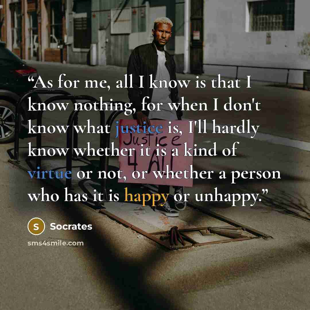 “As for me, all I know is that I know nothing, for when I don't know what justice is, I'll hardly know whether it is a kind of virtue or not, or whether a person who has it is happy or unhappy.” quote by Socrates