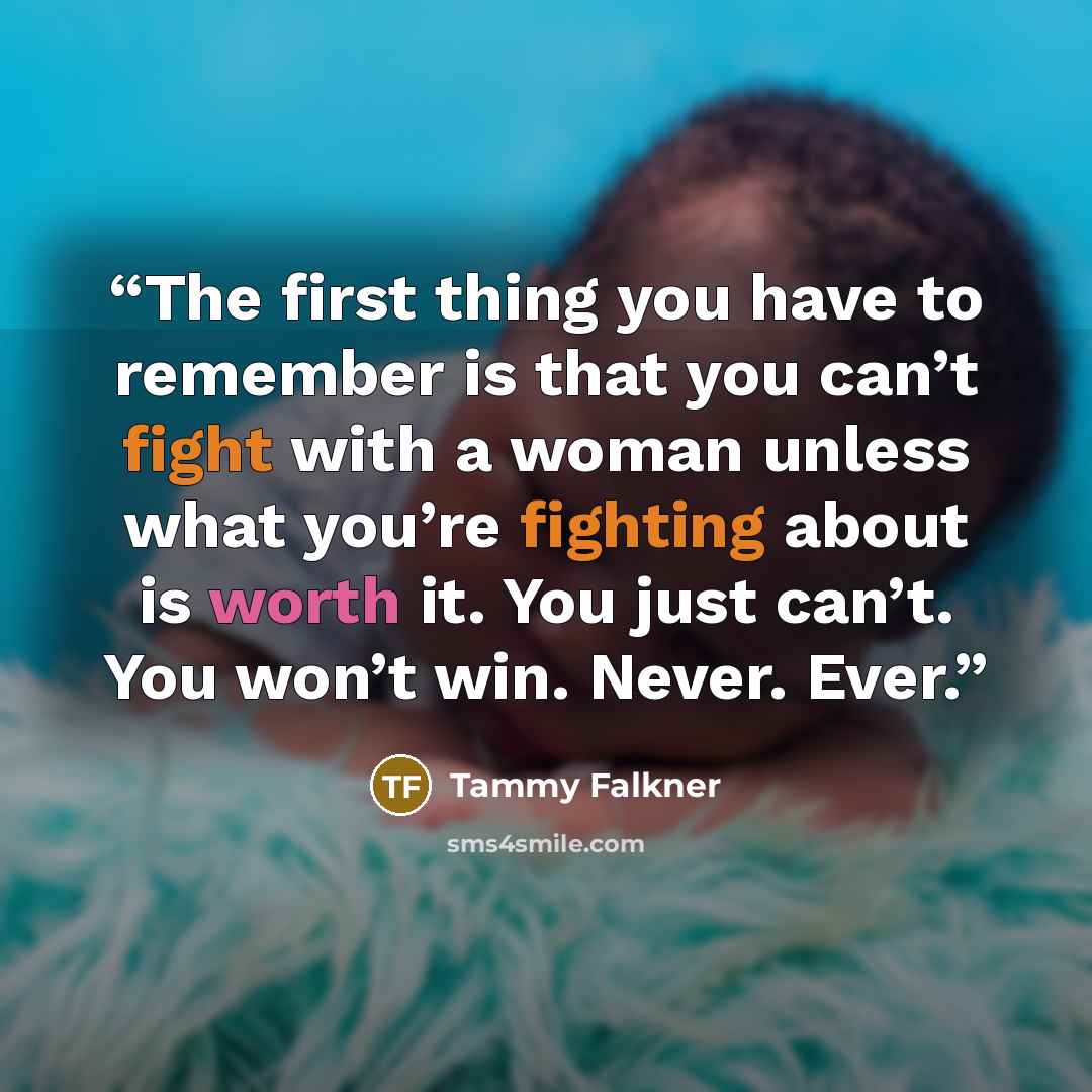 “The first thing you have to remember is that you can’t fight with a woman unless what you’re fighting about is worth it. You just can’t. You won’t win. Never. Ever.” quote by Tammy Falkner