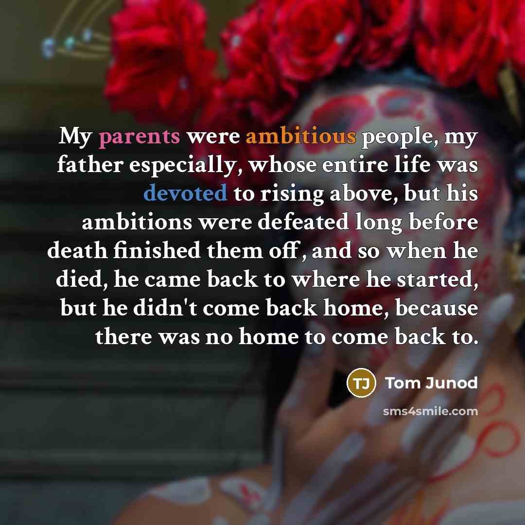 “My parents were ambitious people, my father especially, whose entire life was devoted to rising above, but his ambitions were defeated long before death finished them off, and so when he died, he came back to where he started, but he didn't come back home, because there was no home to come back to.” quote by Tom Junod