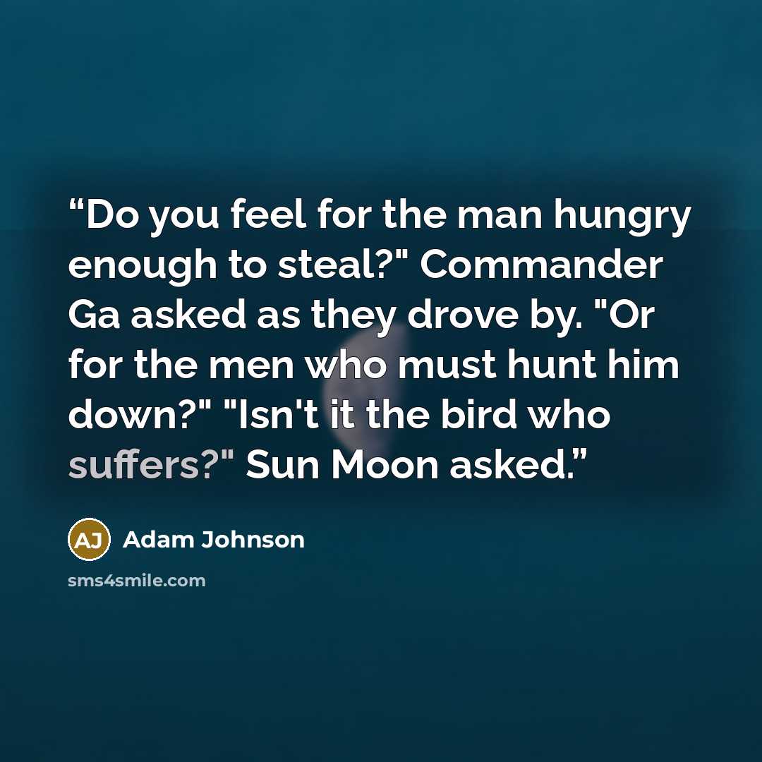 “Do you feel for the man hungry enough to steal?" Commander Ga asked as they drove by. "Or for the men who must hunt him down?" "Isn't it the bird who suffers?" Sun Moon asked.” quote by Adam Johnson