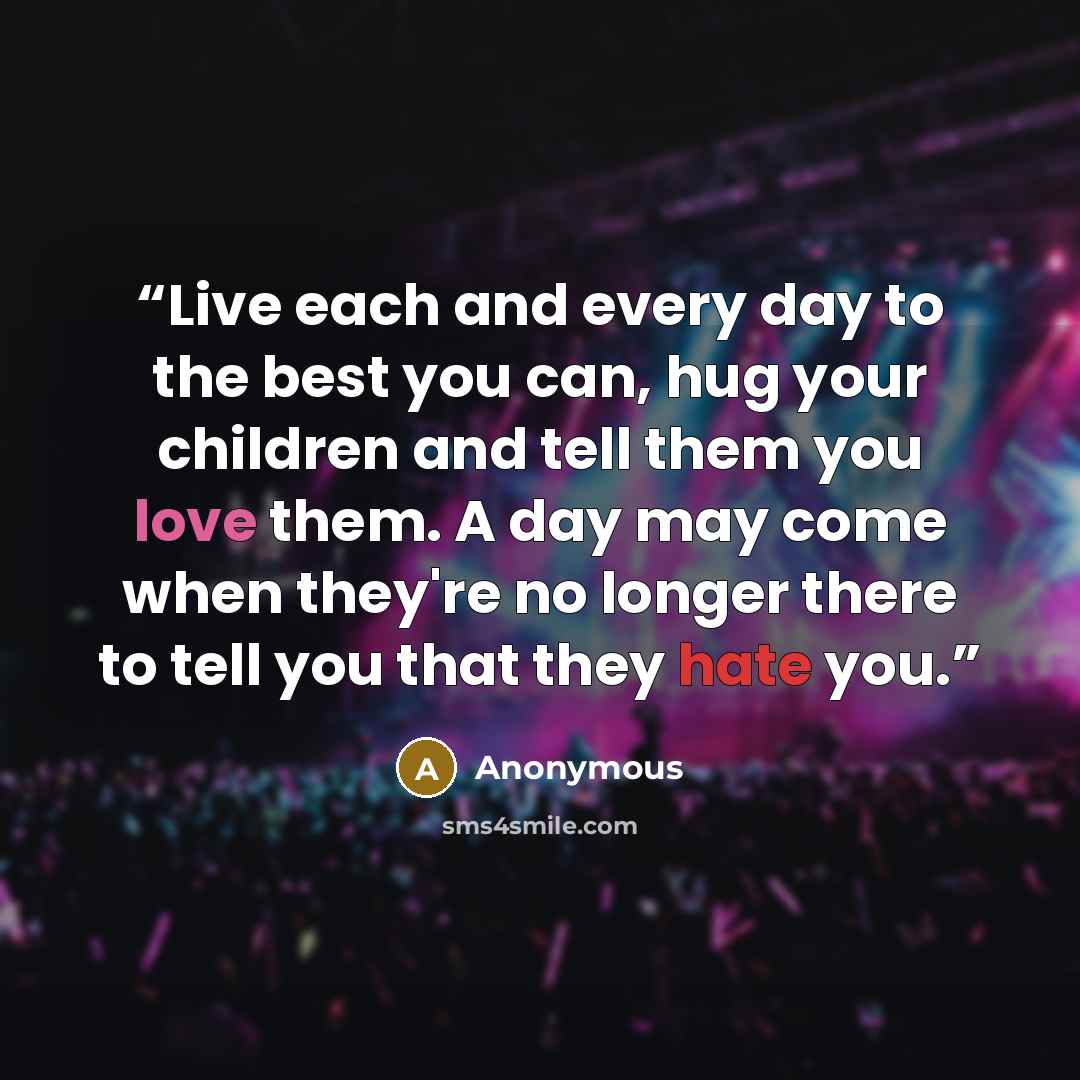 “Live each and every day to the best you can, hug your children and tell them you love them. A day may come when they're no longer there to tell you that they hate you.” quote by Anonymous