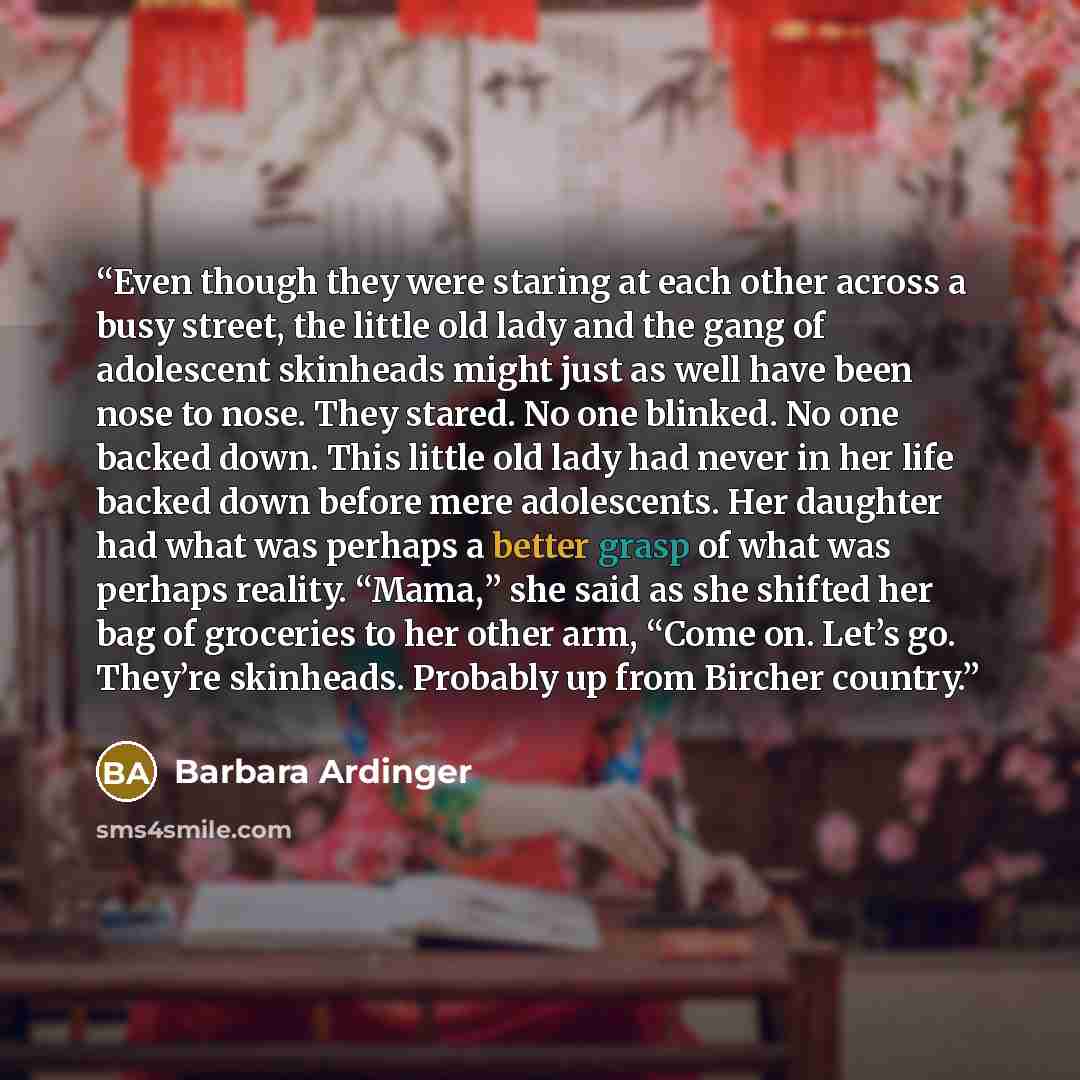 “Even though they were staring at each other across a busy street, the little old lady and the gang of adolescent skinheads might just as well have been nose to nose. They stared. No one blinked. No one backed down. This little old lady had never in her life backed down before mere adolescents. Her…” quote by Barbara Ardinger