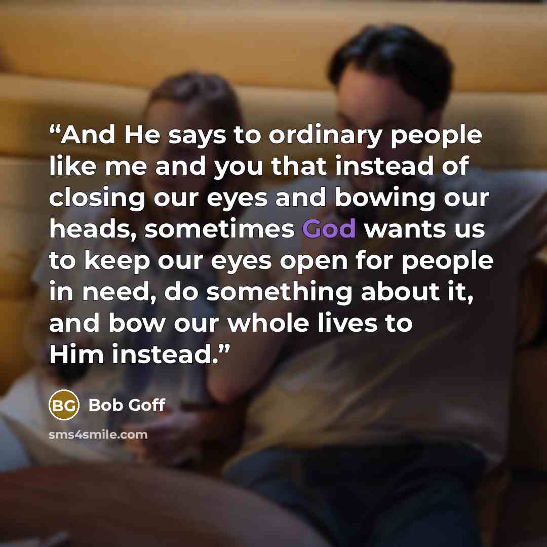 “And He says to ordinary people like me and you that instead of closing our eyes and bowing our heads, sometimes God wants us to keep our eyes open for people in need, do something about it, and bow our whole lives to Him instead.” quote by Bob Goff