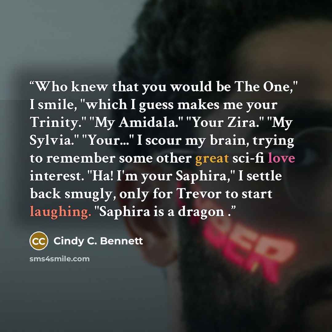 “Who knew that you would be The One," I smile, "which I guess makes me your Trinity." "My Amidala." "Your Zira." "My Sylvia." "Your..." I scour my brain, trying to remember some other great sci-fi love interest. "Ha! I'm your Saphira," I settle back smugly, only for Trevor to start laughing…” quote by Cindy C. Bennett