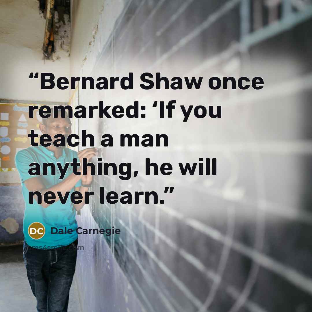 “Bernard Shaw once remarked: ‘If you teach a man anything, he will never learn.” quote by Dale Carnegie