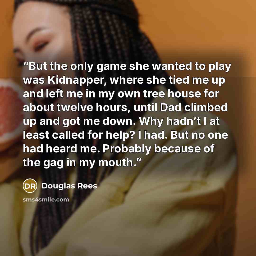 “But the only game she wanted to play was Kidnapper, where she tied me up and left me in my own tree house for about twelve hours, until Dad climbed up and got me down. Why hadn’t I at least called for help? I had. But no one had heard me. Probably because of the gag in my mouth.” quote by Douglas Rees