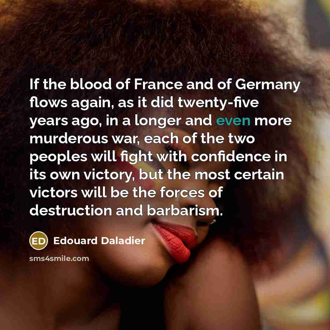 “If the blood of France and of Germany flows again, as it did twenty-five years ago, in a longer and even more murderous war, each of the two peoples will fight with confidence in its own victory, but the most certain victors will be the forces of destruction and barbarism.” quote by Edouard Daladier