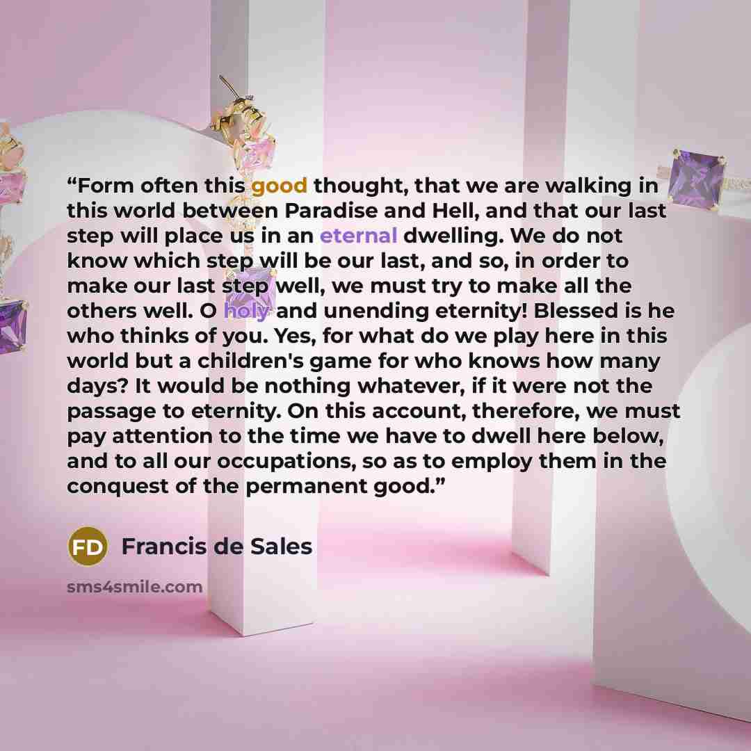 “Form often this good thought, that we are walking in this world between Paradise and Hell, and that our last step will place us in an eternal dwelling. We do not know which step will be our last, and so, in order to make our last step well, we must try to make all the others well. O holy and…” quote by Francis De Sales