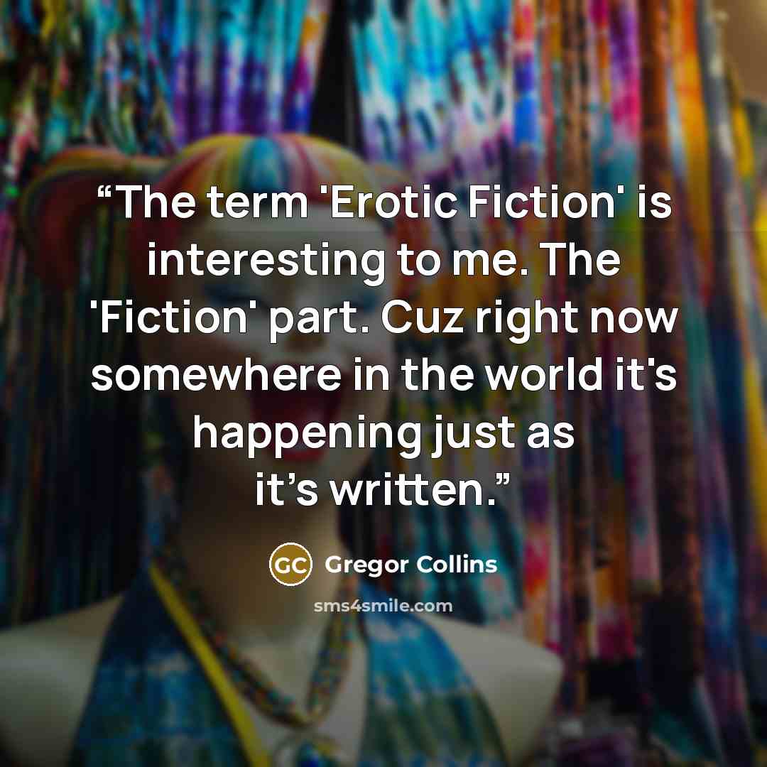 “The term 'Erotic Fiction' is interesting to me. The 'Fiction' part. Cuz right now somewhere in the world it's happening just as it's written.” quote by Gregor Collins