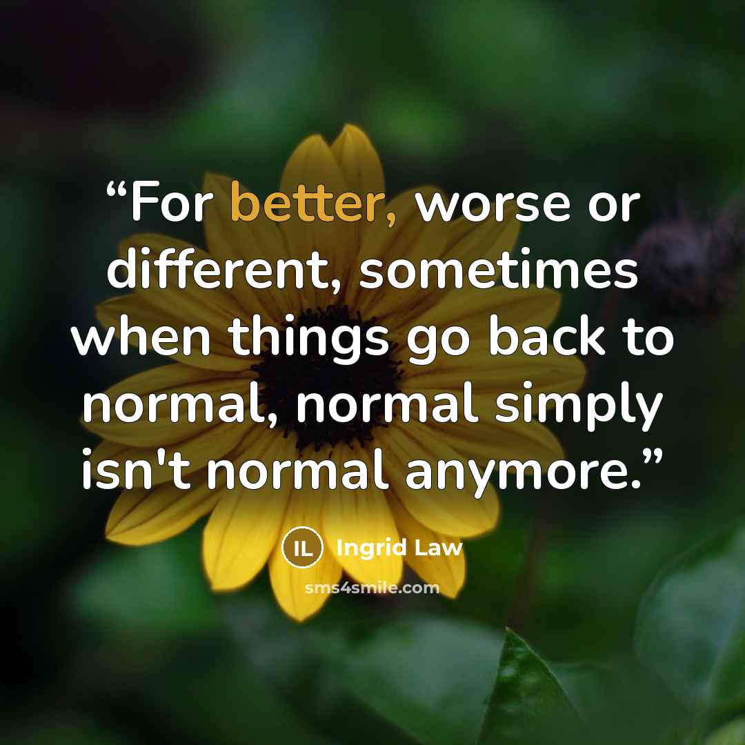 “For better, worse or different, sometimes when things go back to normal, normal simply isn't normal anymore.” quote by Ingrid Law