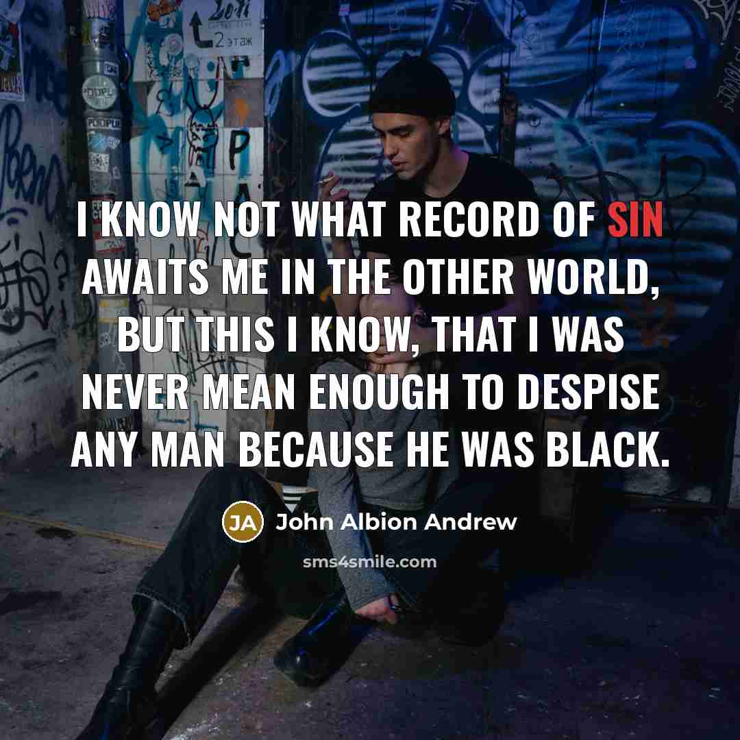 “I know not what record of sin awaits me in the other world, but this I know, that I was never mean enough to despise any man because he was black.” quote by John Albion Andrew