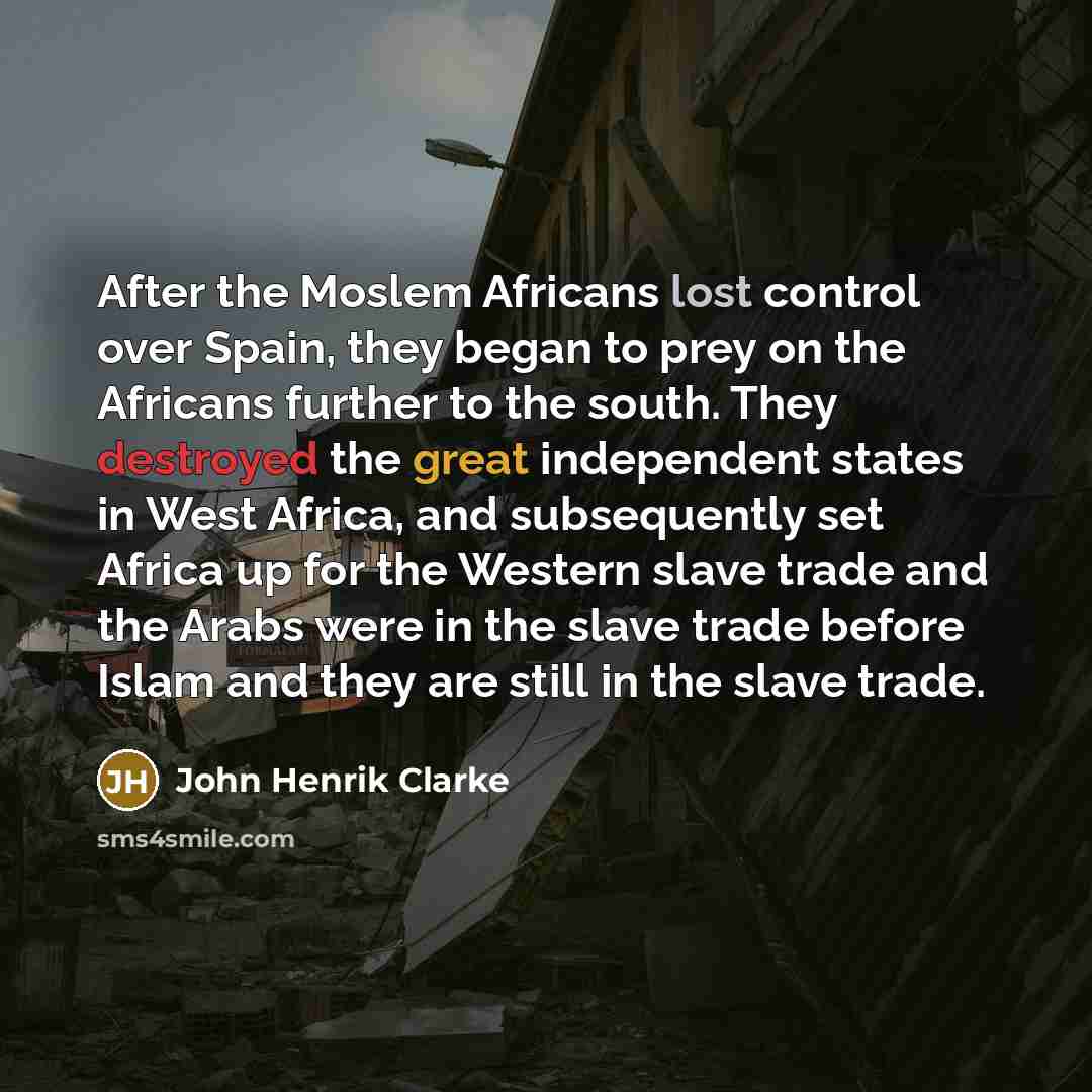 “After the Moslem Africans lost control over Spain, they began to prey on the Africans further to the south. They destroyed the great independent states in West Africa, and subsequently set Africa up for the Western slave trade and the Arabs were in the slave trade before Islam and they are still…” quote by John Henrik Clarke
