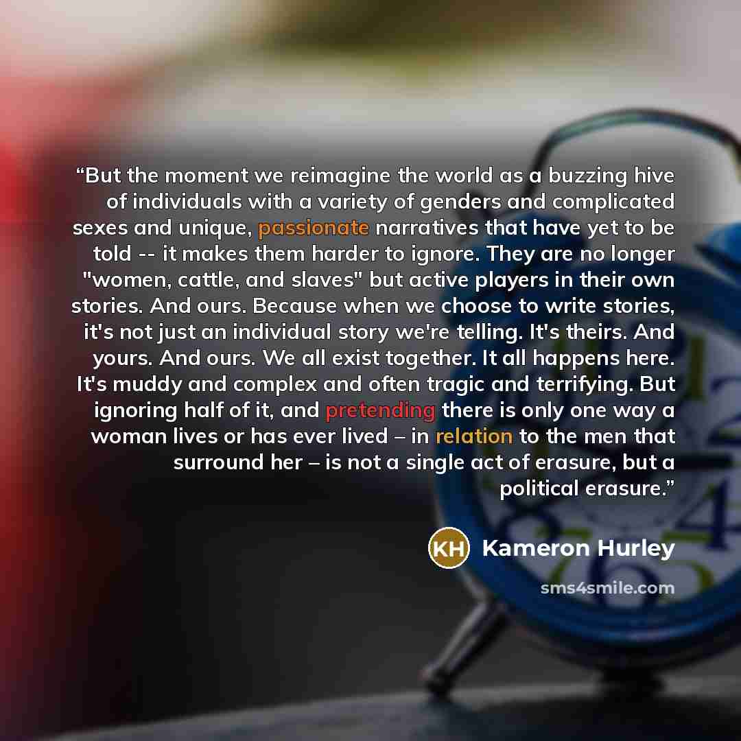“But the moment we reimagine the world as a buzzing hive of individuals with a variety of genders and complicated sexes and unique, passionate narratives that have yet to be told -- it makes them harder to ignore. They are no longer "women, cattle, and slaves" but active players in their own…” quote by Kameron Hurley