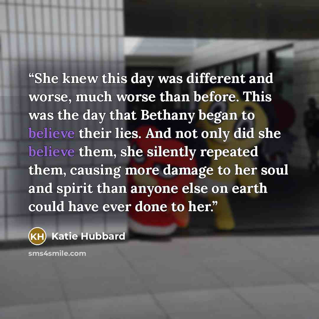 “She knew this day was different and worse, much worse than before. This was the day that Bethany began to believe their lies. And not only did she believe them, she silently repeated them, causing more damage to her soul and spirit than anyone else on earth could have ever done to her.” quote by Katie Hubbard