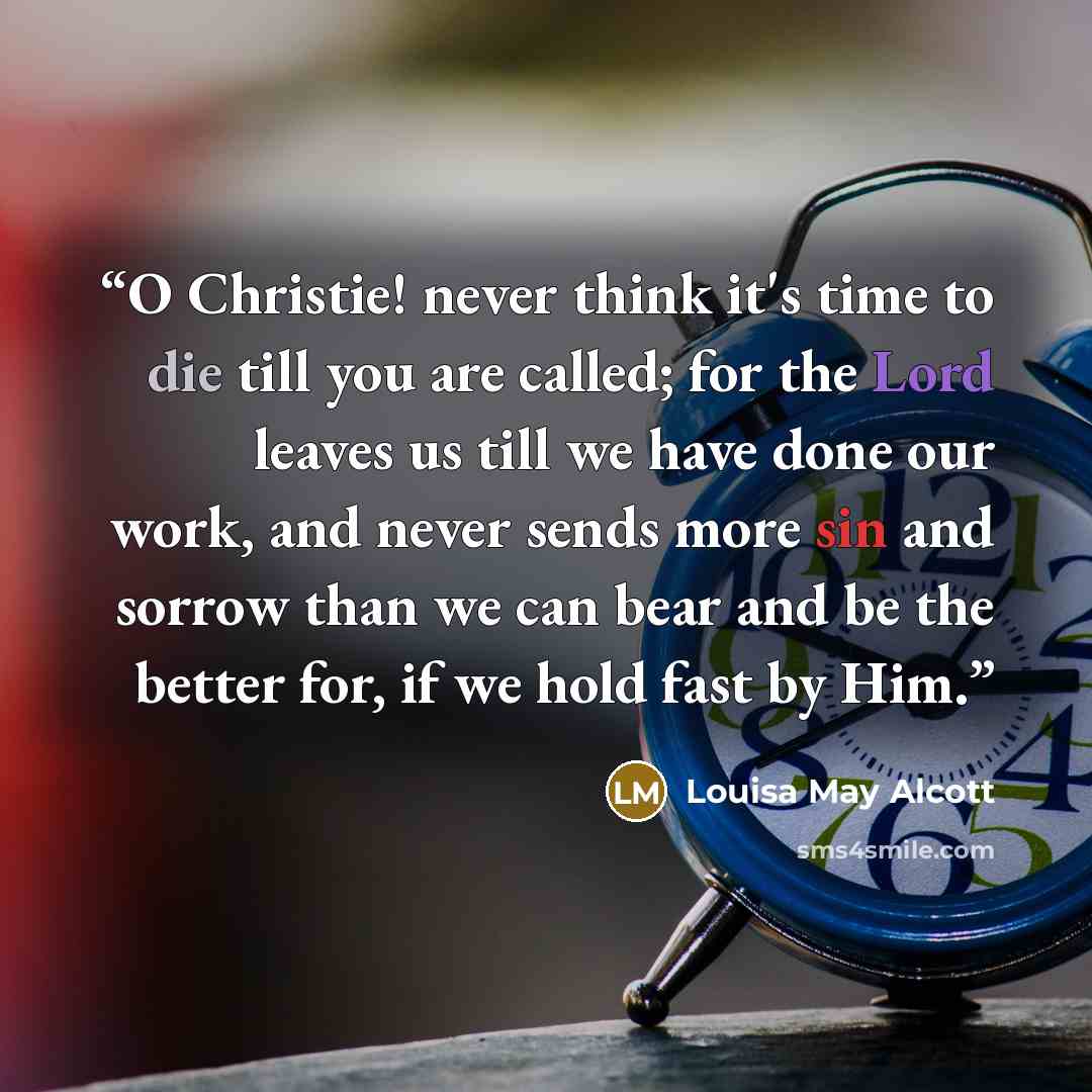“O Christie! never think it's time to die till you are called; for the Lord leaves us till we have done our work, and never sends more sin and sorrow than we can bear and be the better for, if we hold fast by Him.” quote by Louisa May Alcott