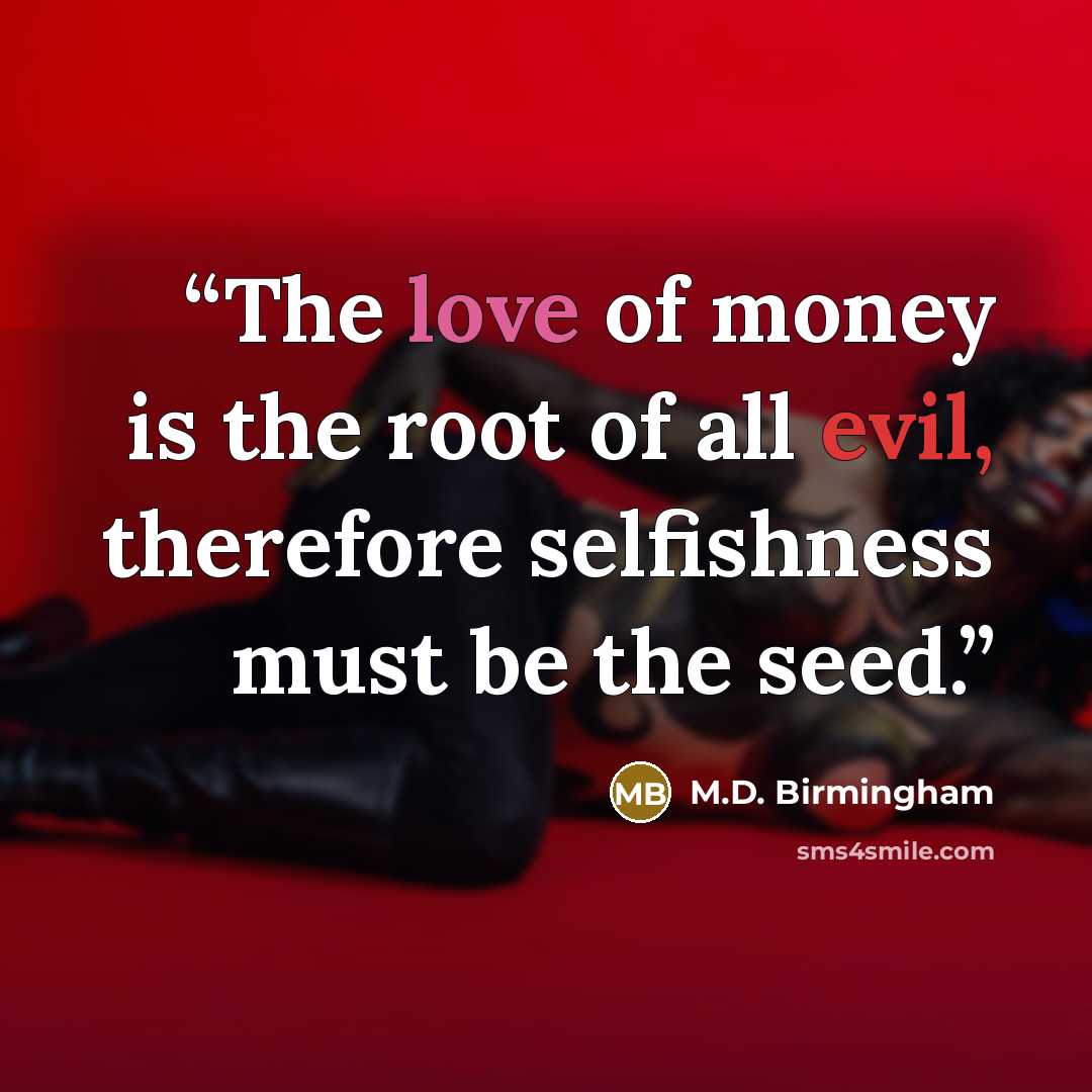 “The love of money is the root of all evil, therefore selfishness must be the seed.” quote by M.D. Birmingham