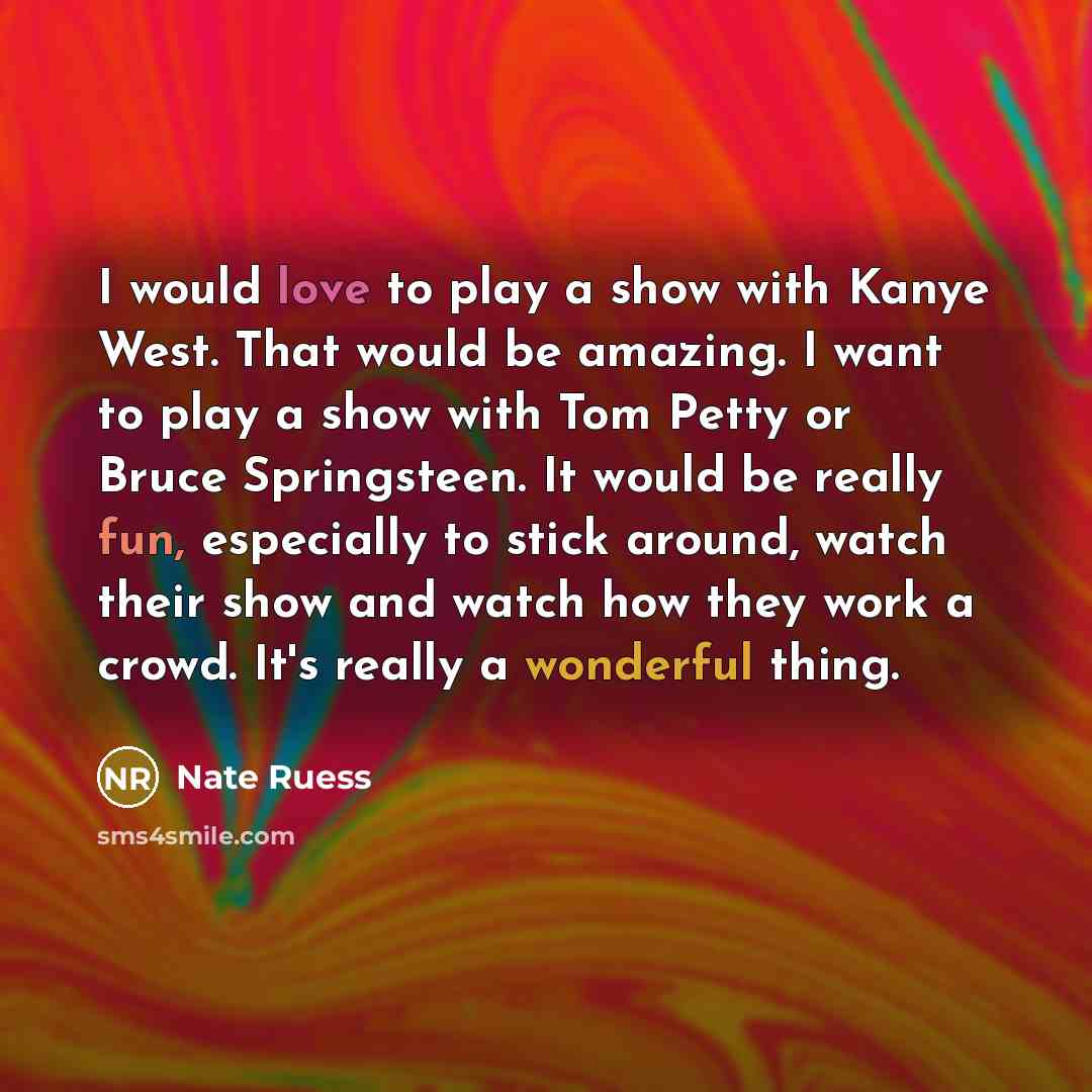 “I would love to play a show with Kanye West. That would be amazing. I want to play a show with Tom Petty or Bruce Springsteen. It would be really fun, especially to stick around, watch their show and watch how they work a crowd. It's really a wonderful thing.” quote by Nate Ruess