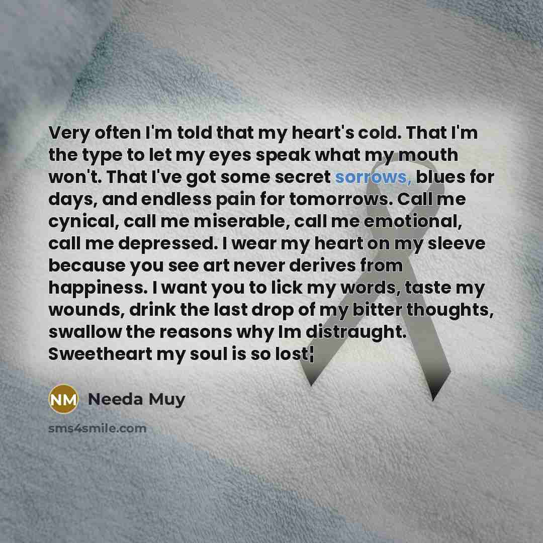 “Very often I'm told that my heart's cold. That I'm the type to let my eyes speak what my mouth won't. That I've got some secret sorrows, blues for days, and endless pain for tomorrows. Call me cynical, call me miserable, call me emotional, call me depressed. I wear my heart on my sleeve because…” quote by Needa Muy