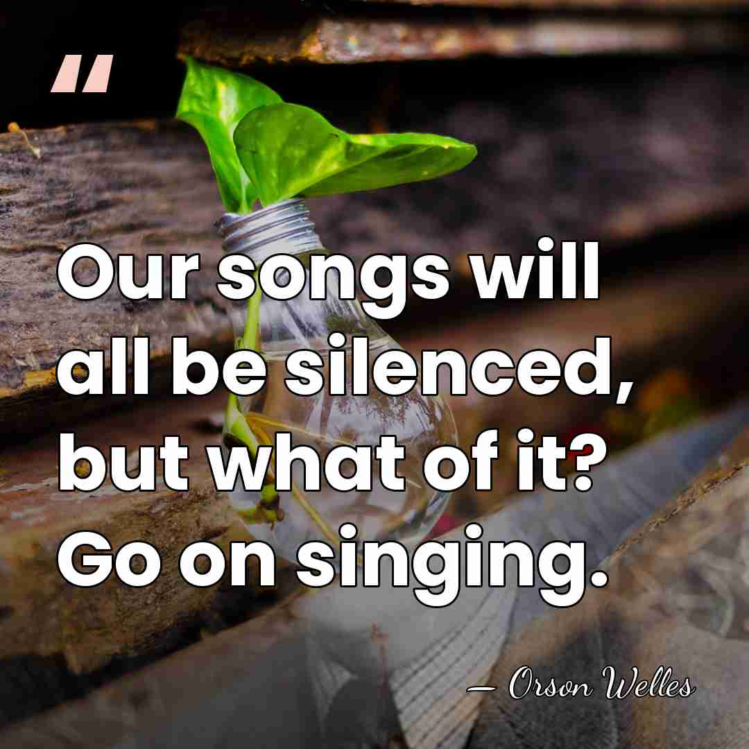 Our songs will all be silenced, but what of it? Go on&hellip; - Orson Welles